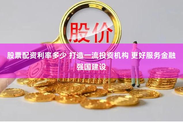 股票配资利率多少 打造一流投资机构 更好服务金融强国建设