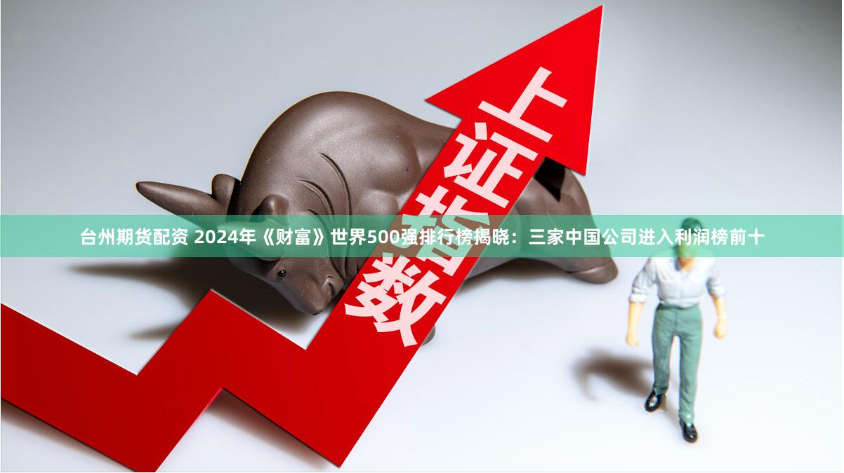 台州期货配资 2024年《财富》世界500强排行榜揭晓：三家中国公司进入利润榜前十