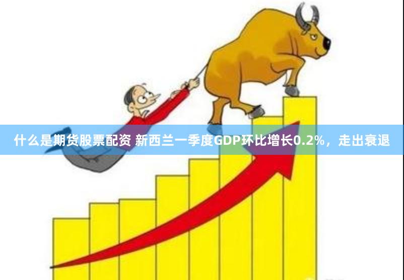 什么是期货股票配资 新西兰一季度GDP环比增长0.2%，走出衰退