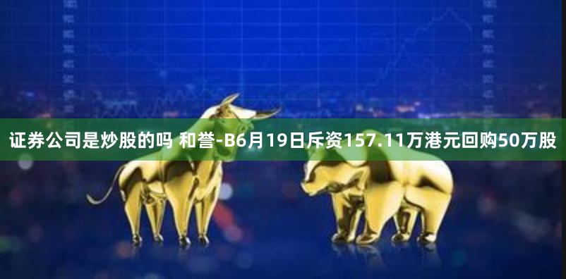 证券公司是炒股的吗 和誉-B6月19日斥资157.11万港元回购50万股