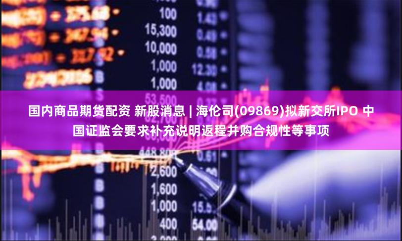 国内商品期货配资 新股消息 | 海伦司(09869)拟新交所IPO 中国证监会要求补充说明返程并购合规性等事项