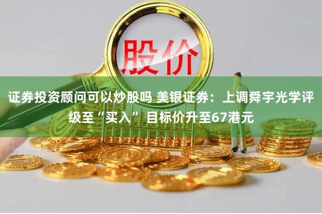 证券投资顾问可以炒股吗 美银证券：上调舜宇光学评级至“买入” 目标价升至67港元