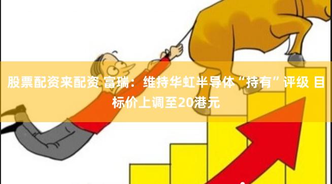 股票配资来配资 富瑞：维持华虹半导体“持有”评级 目标价上调至20港元