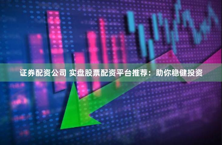 证券配资公司 实盘股票配资平台推荐：助你稳健投资