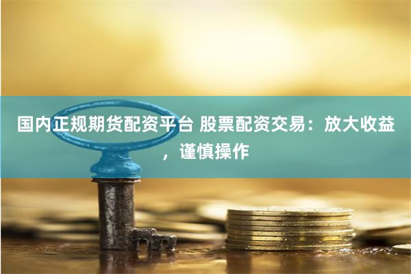国内正规期货配资平台 股票配资交易：放大收益，谨慎操作