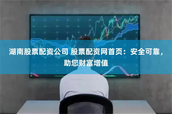 湖南股票配资公司 股票配资网首页：安全可靠，助您财富增值