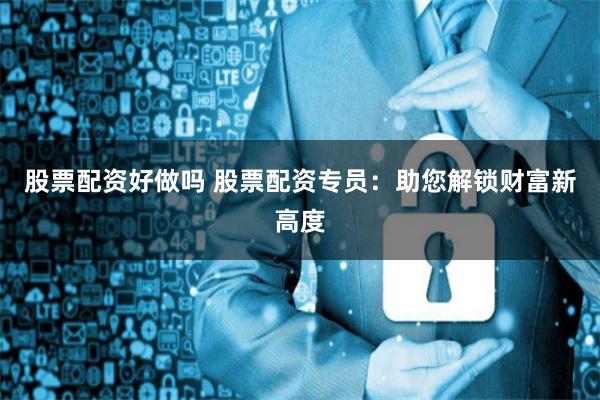 股票配资好做吗 股票配资专员：助您解锁财富新高度