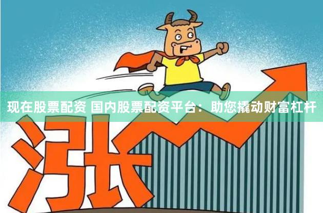 现在股票配资 国内股票配资平台：助您撬动财富杠杆