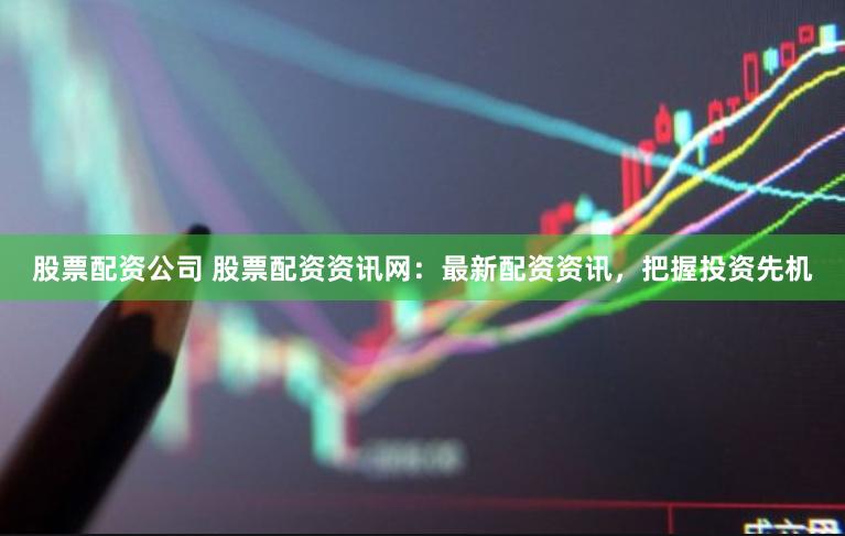 股票配资公司 股票配资资讯网：最新配资资讯，把握投资先机