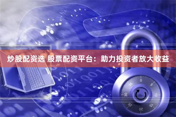 炒股配资选 股票配资平台：助力投资者放大收益
