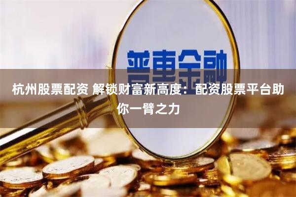 杭州股票配资 解锁财富新高度：配资股票平台助你一臂之力