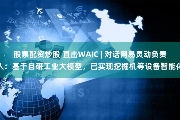 股票配资炒股 直击WAIC | 对话网易灵动负责人：基于自研工业大模型，已实现挖掘机等设备智能化
