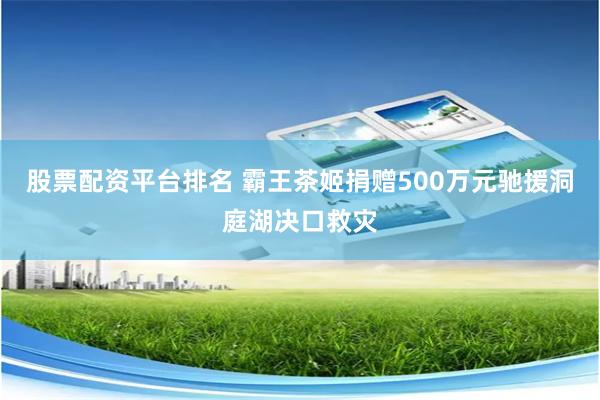 股票配资平台排名 霸王茶姬捐赠500万元驰援洞庭湖决口救灾