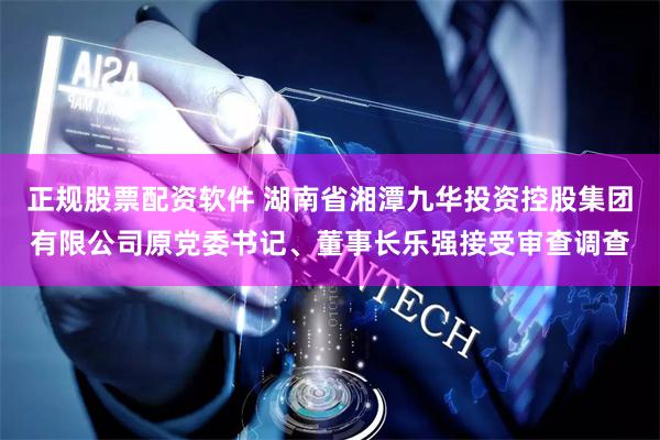 正规股票配资软件 湖南省湘潭九华投资控股集团有限公司原党委书记、董事长乐强接受审查调查