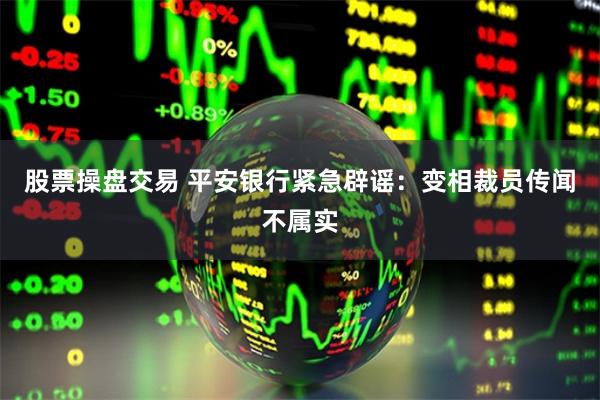 股票操盘交易 平安银行紧急辟谣：变相裁员传闻不属实