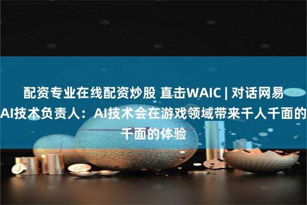 配资专业在线配资炒股 直击WAIC | 对话网易伏羲AI技术负责人：AI技术会在游戏领域带来千人千面的体验