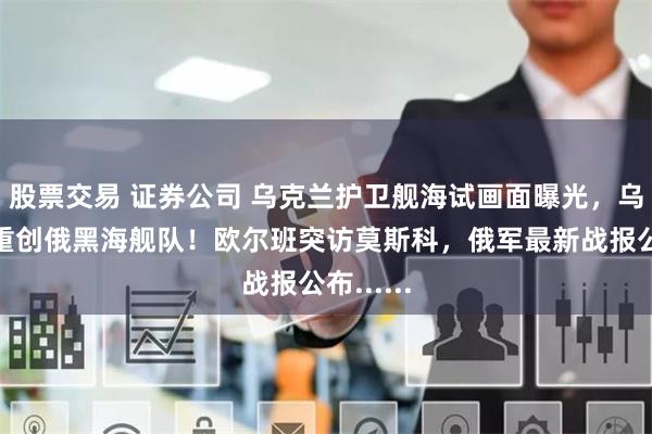 股票交易 证券公司 乌克兰护卫舰海试画面曝光，乌军称已重创俄黑海舰队！欧尔班突访莫斯科，俄军最新战报公布......