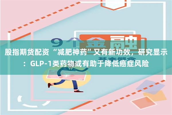 股指期货配资 “减肥神药”又有新功效，研究显示：GLP-1类药物或有助于降低癌症风险