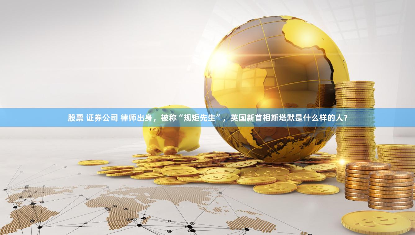 股票 证券公司 律师出身，被称“规矩先生”，英国新首相斯塔默是什么样的人？