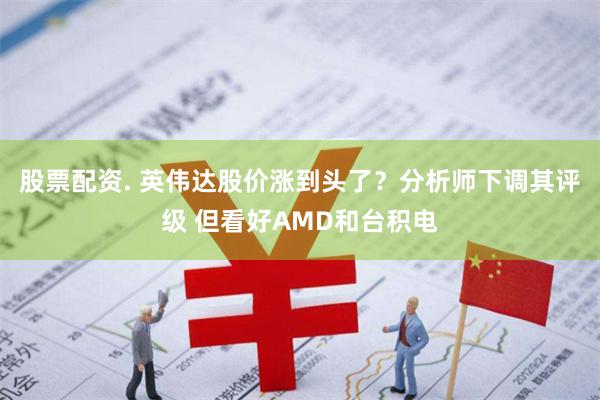 股票配资. 英伟达股价涨到头了？分析师下调其评级 但看好AMD和台积电
