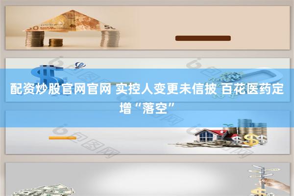 配资炒股官网官网 实控人变更未信披 百花医药定增“落空”