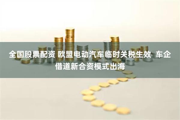 全国股票配资 欧盟电动汽车临时关税生效  车企借道新合资模式出海