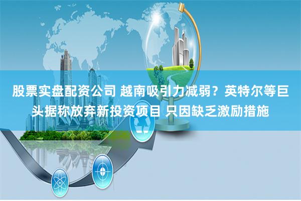 股票实盘配资公司 越南吸引力减弱?英特尔等巨头据称放弃新投资项目 只因缺乏激励措施