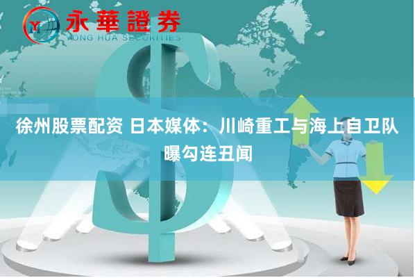 徐州股票配资 日本媒体：川崎重工与海上自卫队曝勾连丑闻
