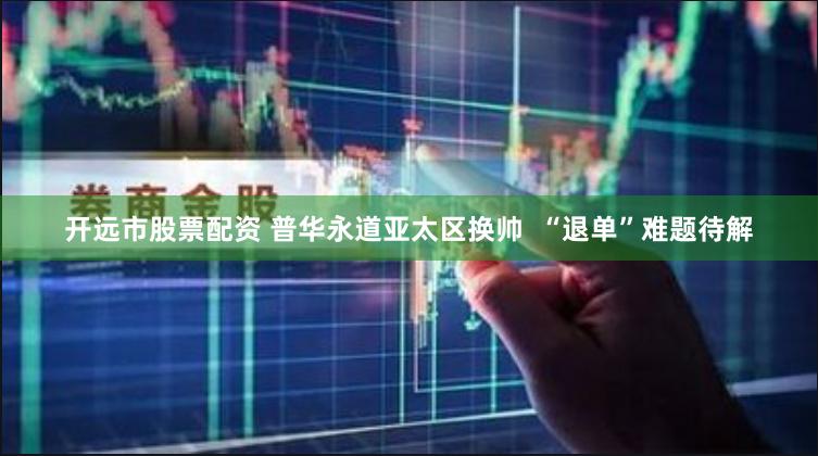 开远市股票配资 普华永道亚太区换帅  “退单”难题待解