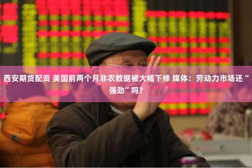 西安期货配资 美国前两个月非农数据被大幅下修 媒体：劳动力市场还“强劲”吗？