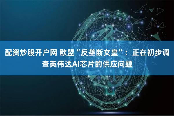 配资炒股开户网 欧盟“反垄断女皇”：正在初步调查英伟达AI芯片的供应问题