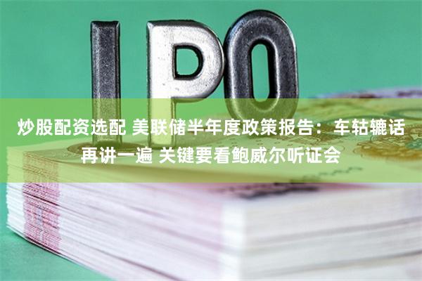 炒股配资选配 美联储半年度政策报告：车轱辘话再讲一遍 关键要看鲍威尔听证会