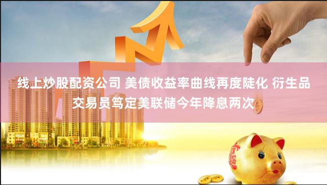 线上炒股配资公司 美债收益率曲线再度陡化 衍生品交易员笃定美联储今年降息两次