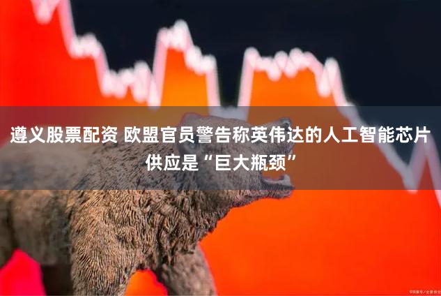 遵义股票配资 欧盟官员警告称英伟达的人工智能芯片供应是“巨大瓶颈”