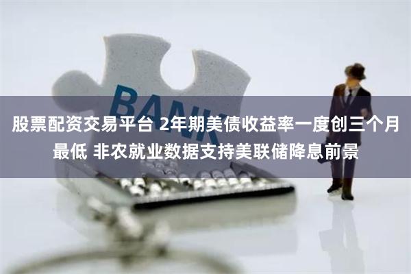 股票配资交易平台 2年期美债收益率一度创三个月最低 非农就业数据支持美联储降息前景