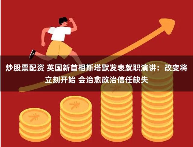 炒股票配资 英国新首相斯塔默发表就职演讲：改变将立刻开始 会治愈政治信任缺失