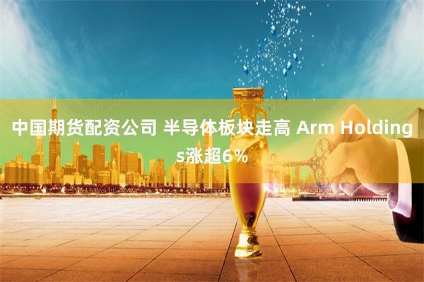 中国期货配资公司 半导体板块走高 Arm Holdings涨超6%