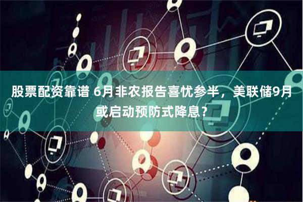 股票配资靠谱 6月非农报告喜忧参半，美联储9月或启动预防式降息？