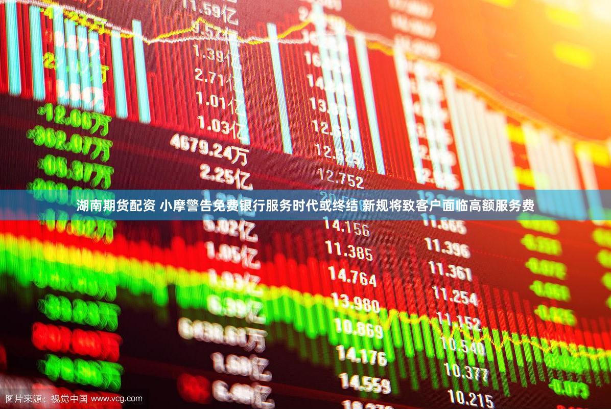 湖南期货配资 小摩警告免费银行服务时代或终结 新规将致客户面临高额服务费