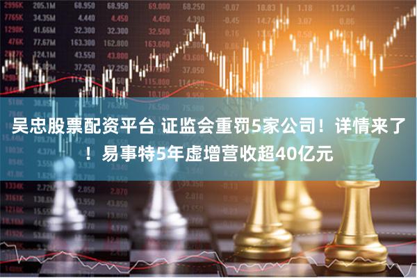 吴忠股票配资平台 证监会重罚5家公司！详情来了！易事特5年虚增营收超40亿元