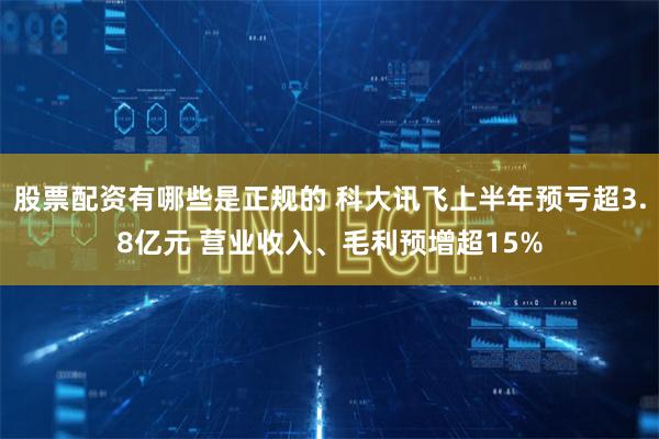 股票配资有哪些是正规的 科大讯飞上半年预亏超3.8亿元 营业收入、毛利预增超15%