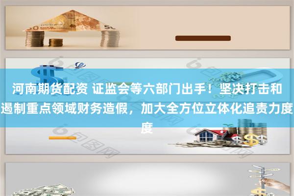 河南期货配资 证监会等六部门出手！坚决打击和遏制重点领域财务造假，加大全方位立体化追责力度