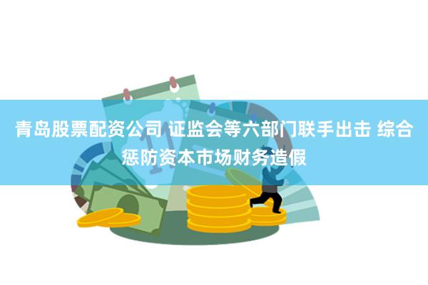 青岛股票配资公司 证监会等六部门联手出击 综合惩防资本市场财务造假