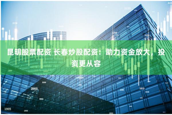 昆明股票配资 长春炒股配资:助力资金放大,投资更从容