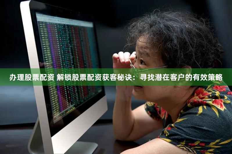 办理股票配资 解锁股票配资获客秘诀：寻找潜在客户的有效策略