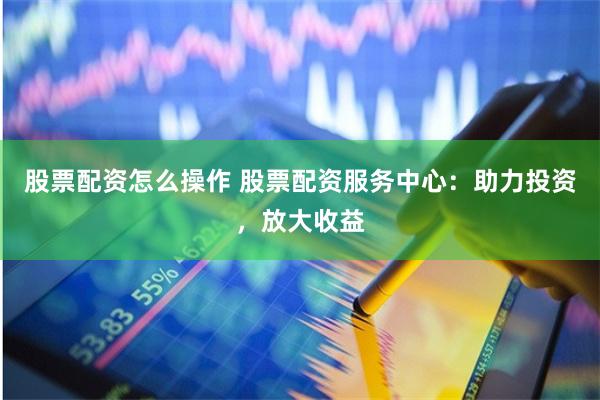 股票配资怎么操作 股票配资服务中心:助力投资,放大收益