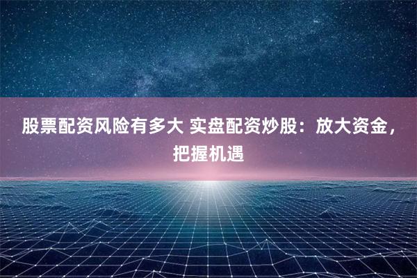 股票配资风险有多大 实盘配资炒股:放大资金,把握机遇