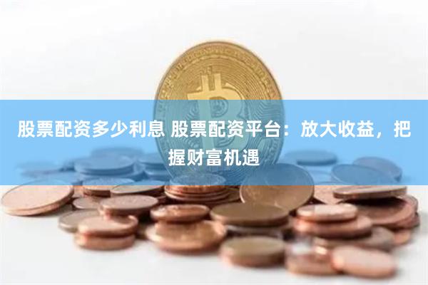 股票配资多少利息 股票配资平台:放大收益,把握财富机遇