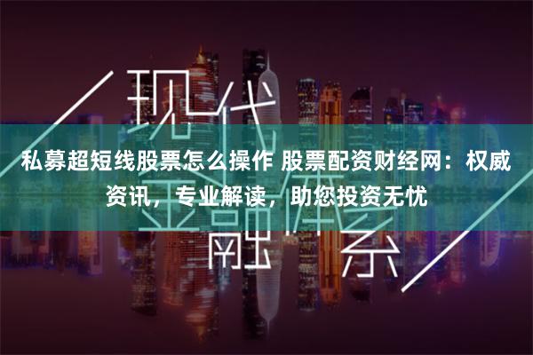 私募超短线股票怎么操作 股票配资财经网:权威资讯,专业解读,助您投资无忧