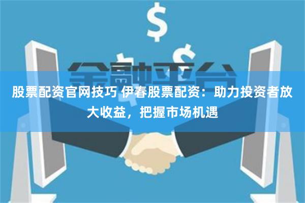 股票配资官网技巧 伊春股票配资：助力投资者放大收益，把握市场机遇